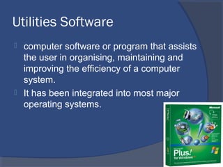 Utilities Software
 computer software or program that assists
the user in organising, maintaining and
improving the efficiency of a computer
system.
 It has been integrated into most major
operating systems.
 