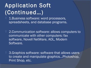 Application Soft
(Continued…)
 1.Business software: word processors,
spreadsheets, and database programs.
 2.Communication software: allows computers to
communicate with other computers: fax
software, Novell NetWare, AOL, Modem
Software.
 3.Graphics software: software that allows users
to create and manipulate graphics...Photoshop,
Print Shop, etc.
 