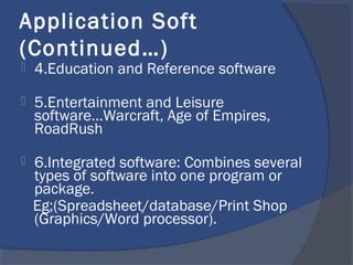 Application Soft
(Continued…)
 4.Education and Reference software
 5.Entertainment and Leisure
software...Warcraft, Age of Empires,
RoadRush
 6.Integrated software: Combines several
types of software into one program or
package.
Eg;(Spreadsheet/database/Print Shop
(Graphics/Word processor).
 