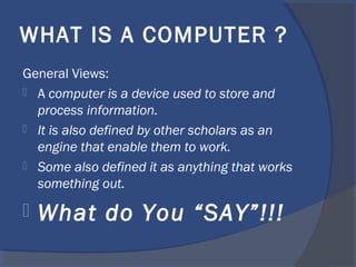WHAT IS A COMPUTER ?
General Views:
 A computer is a device used to store and
process information.
 It is also defined by other scholars as an
engine that enable them to work.
 Some also defined it as anything that works
something out.
 What do You “SAY”!!!
 