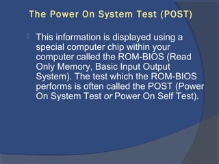 The Power On System Test (POST)
 This information is displayed using a
special computer chip within your
computer called the ROM-BIOS (Read
Only Memory, Basic Input Output
System). The test which the ROM-BIOS
performs is often called the POST (Power
On System Test or Power On Self Test).
 