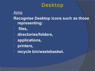 Desktop
Aims
Recognise Desktop icons such as those
representing:
 files,
 directories/folders,
 applications,
 printers,
 recycle bin/wastebasket.
 