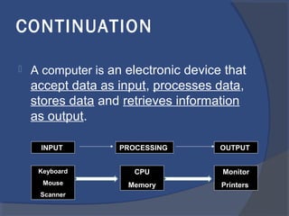 CONTINUATION
 A computer is an electronic device that
accept data as input, processes data,
stores data and retrieves information
as output.
INPUT PROCESSING OUTPUT
Keyboard
Mouse
Scanner
Monitor
Printers
CPU
Memory
 