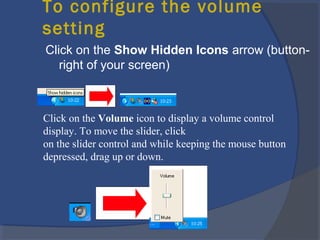 To configure the volume
setting
Click on the Show Hidden Icons arrow (button-
right of your screen)
Click on the Volume icon to display a volume control
display. To move the slider, click
on the slider control and while keeping the mouse button
depressed, drag up or down.
 