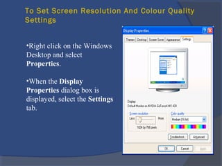 To Set Screen Resolution And Colour Quality
Settings
•Right click on the Windows
Desktop and select
Properties.
•When the Display
Properties dialog box is
displayed, select the Settings
tab.
 
