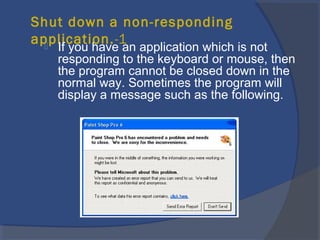 Shut down a non-responding
application.-1 If you have an application which is not
responding to the keyboard or mouse, then
the program cannot be closed down in the
normal way. Sometimes the program will
display a message such as the following.
 