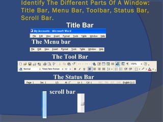 Identify The Different Parts Of A Window:
Title Bar, Menu Bar, Toolbar, Status Bar,
Scroll Bar.
Title Bar
The Menu bar
The Tool Bar
The Status Bar
scroll bar
 