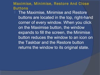 Maximise, Minimise, Restore And Close
Buttons
 The Maximise, Minimise and Restore
buttons are located in the top, right-hand
corner of every window. When you click
on the Maximise button, the window
expands to fill the screen, the Minimise
button reduces the window to an icon on
the Taskbar and the Restore button
returns the window to its original state.
 