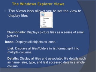 The Windows Explorer Views
 The Views icon allows you to set the view to
display files
Thumbnails: Displays picture files as a series of small
pictures.
Icons: Displays all objects as icons.
List: Displays all files/folders in list format split into
multiple columns.
Details: Display all files and associated file details such
as name, size, type, and last accessed date in a single
column.
 