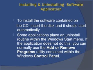 Installing & Uninstalling Software
Application
 To install the software contained on
the CD, insert the disk and it should start
automatically
 Some applications place an uninstall
routine within the Windows Start menu. If
the application does not do this, you can
normally use the Add or Remove
Programs utility contained within the
Windows Control Panel.
 