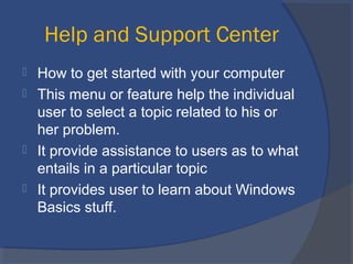 Help and Support Center
 How to get started with your computer
 This menu or feature help the individual
user to select a topic related to his or
her problem.
 It provide assistance to users as to what
entails in a particular topic
 It provides user to learn about Windows
Basics stuff.
 
