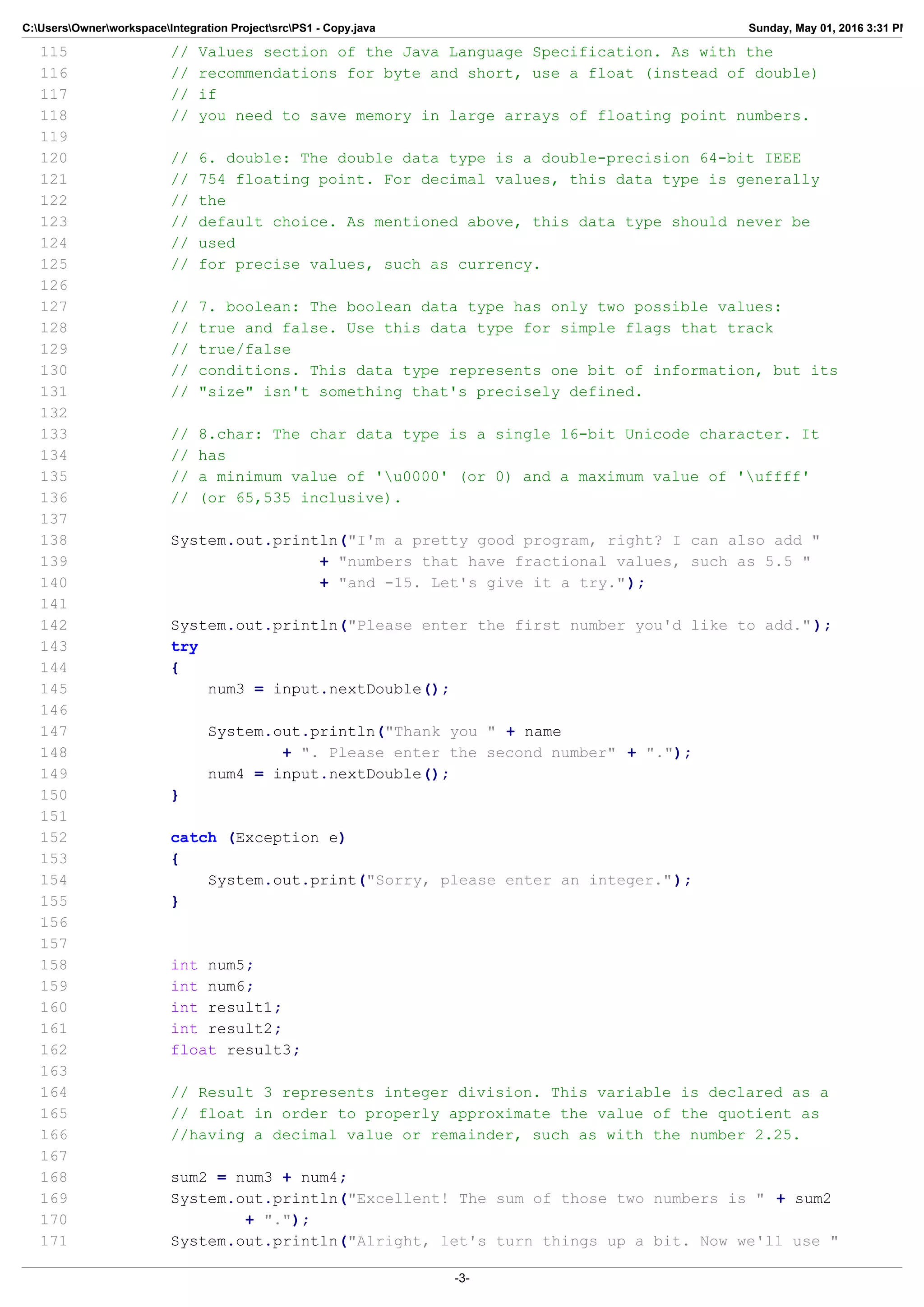 C:UsersOwnerworkspaceIntegration ProjectsrcPS1 - Copy.java Sunday, May 01, 2016 3:31 PM
115 // Values section of the Java Language Specification. As with the
116 // recommendations for byte and short, use a float (instead of double)
117 // if
118 // you need to save memory in large arrays of floating point numbers.
119
120 // 6. double: The double data type is a double-precision 64-bit IEEE
121 // 754 floating point. For decimal values, this data type is generally
122 // the
123 // default choice. As mentioned above, this data type should never be
124 // used
125 // for precise values, such as currency.
126
127 // 7. boolean: The boolean data type has only two possible values:
128 // true and false. Use this data type for simple flags that track
129 // true/false
130 // conditions. This data type represents one bit of information, but its
131 // "size" isn't something that's precisely defined.
132
133 // 8.char: The char data type is a single 16-bit Unicode character. It
134 // has
135 // a minimum value of 'u0000' (or 0) and a maximum value of 'uffff'
136 // (or 65,535 inclusive).
137
138 System.out.println("I'm a pretty good program, right? I can also add "
139 + "numbers that have fractional values, such as 5.5 "
140 + "and -15. Let's give it a try.");
141
142 System.out.println("Please enter the first number you'd like to add.");
143 try
144 {
145 num3 = input.nextDouble();
146
147 System.out.println("Thank you " + name
148 + ". Please enter the second number" + ".");
149 num4 = input.nextDouble();
150 }
151
152 catch (Exception e)
153 {
154 System.out.print("Sorry, please enter an integer.");
155 }
156
157
158 int num5;
159 int num6;
160 int result1;
161 int result2;
162 float result3;
163
164 // Result 3 represents integer division. This variable is declared as a
165 // float in order to properly approximate the value of the quotient as
166 //having a decimal value or remainder, such as with the number 2.25.
167
168 sum2 = num3 + num4;
169 System.out.println("Excellent! The sum of those two numbers is " + sum2
170 + ".");
171 System.out.println("Alright, let's turn things up a bit. Now we'll use "
-3-
 