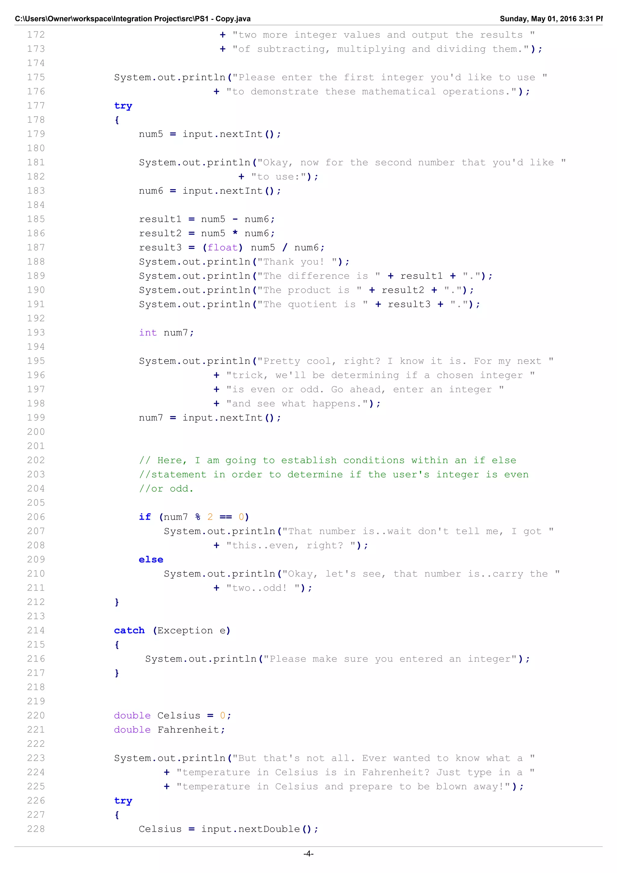 C:UsersOwnerworkspaceIntegration ProjectsrcPS1 - Copy.java Sunday, May 01, 2016 3:31 PM
172 + "two more integer values and output the results "
173 + "of subtracting, multiplying and dividing them.");
174
175 System.out.println("Please enter the first integer you'd like to use "
176 + "to demonstrate these mathematical operations.");
177 try
178 {
179 num5 = input.nextInt();
180
181 System.out.println("Okay, now for the second number that you'd like "
182 + "to use:");
183 num6 = input.nextInt();
184
185 result1 = num5 - num6;
186 result2 = num5 * num6;
187 result3 = (float) num5 / num6;
188 System.out.println("Thank you! ");
189 System.out.println("The difference is " + result1 + ".");
190 System.out.println("The product is " + result2 + ".");
191 System.out.println("The quotient is " + result3 + ".");
192
193 int num7;
194
195 System.out.println("Pretty cool, right? I know it is. For my next "
196 + "trick, we'll be determining if a chosen integer "
197 + "is even or odd. Go ahead, enter an integer "
198 + "and see what happens.");
199 num7 = input.nextInt();
200
201
202 // Here, I am going to establish conditions within an if else
203 //statement in order to determine if the user's integer is even
204 //or odd.
205
206 if (num7 % 2 == 0)
207 System.out.println("That number is..wait don't tell me, I got "
208 + "this..even, right? ");
209 else
210 System.out.println("Okay, let's see, that number is..carry the "
211 + "two..odd! ");
212 }
213
214 catch (Exception e)
215 {
216 System.out.println("Please make sure you entered an integer");
217 }
218
219
220 double Celsius = 0;
221 double Fahrenheit;
222
223 System.out.println("But that's not all. Ever wanted to know what a "
224 + "temperature in Celsius is in Fahrenheit? Just type in a "
225 + "temperature in Celsius and prepare to be blown away!" );
226 try
227 {
228 Celsius = input.nextDouble();
-4-
 