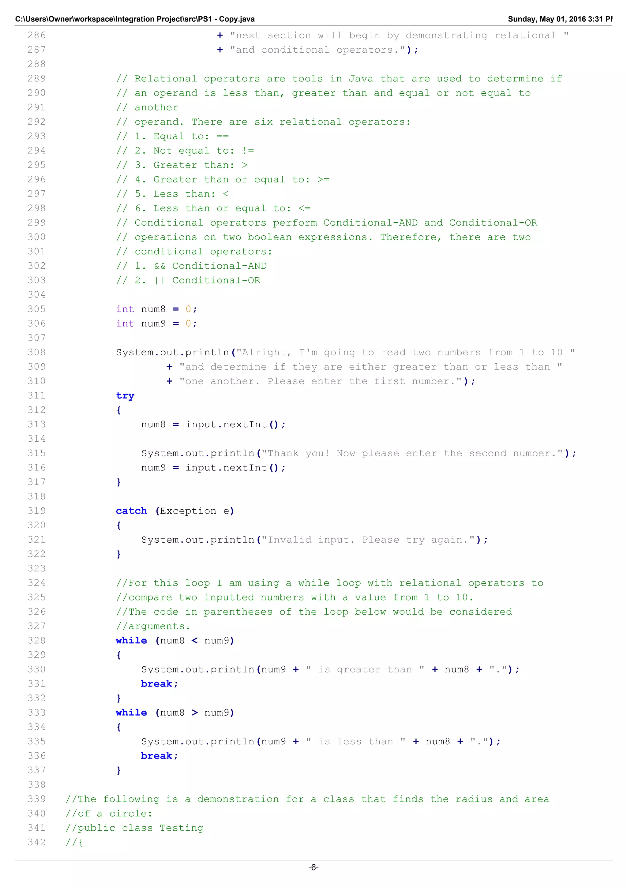 C:UsersOwnerworkspaceIntegration ProjectsrcPS1 - Copy.java Sunday, May 01, 2016 3:31 PM
286 + "next section will begin by demonstrating relational "
287 + "and conditional operators.");
288
289 // Relational operators are tools in Java that are used to determine if
290 // an operand is less than, greater than and equal or not equal to
291 // another
292 // operand. There are six relational operators:
293 // 1. Equal to: ==
294 // 2. Not equal to: !=
295 // 3. Greater than: >
296 // 4. Greater than or equal to: >=
297 // 5. Less than: <
298 // 6. Less than or equal to: <=
299 // Conditional operators perform Conditional-AND and Conditional-OR
300 // operations on two boolean expressions. Therefore, there are two
301 // conditional operators:
302 // 1. && Conditional-AND
303 // 2. || Conditional-OR
304
305 int num8 = 0;
306 int num9 = 0;
307
308 System.out.println("Alright, I'm going to read two numbers from 1 to 10 "
309 + "and determine if they are either greater than or less than "
310 + "one another. Please enter the first number.");
311 try
312 {
313 num8 = input.nextInt();
314
315 System.out.println("Thank you! Now please enter the second number.");
316 num9 = input.nextInt();
317 }
318
319 catch (Exception e)
320 {
321 System.out.println("Invalid input. Please try again.");
322 }
323
324 //For this loop I am using a while loop with relational operators to
325 //compare two inputted numbers with a value from 1 to 10.
326 //The code in parentheses of the loop below would be considered
327 //arguments.
328 while (num8 < num9)
329 {
330 System.out.println(num9 + " is greater than " + num8 + ".");
331 break;
332 }
333 while (num8 > num9)
334 {
335 System.out.println(num9 + " is less than " + num8 + ".");
336 break;
337 }
338
339 //The following is a demonstration for a class that finds the radius and area
340 //of a circle:
341 //public class Testing
342 //{
-6-
 