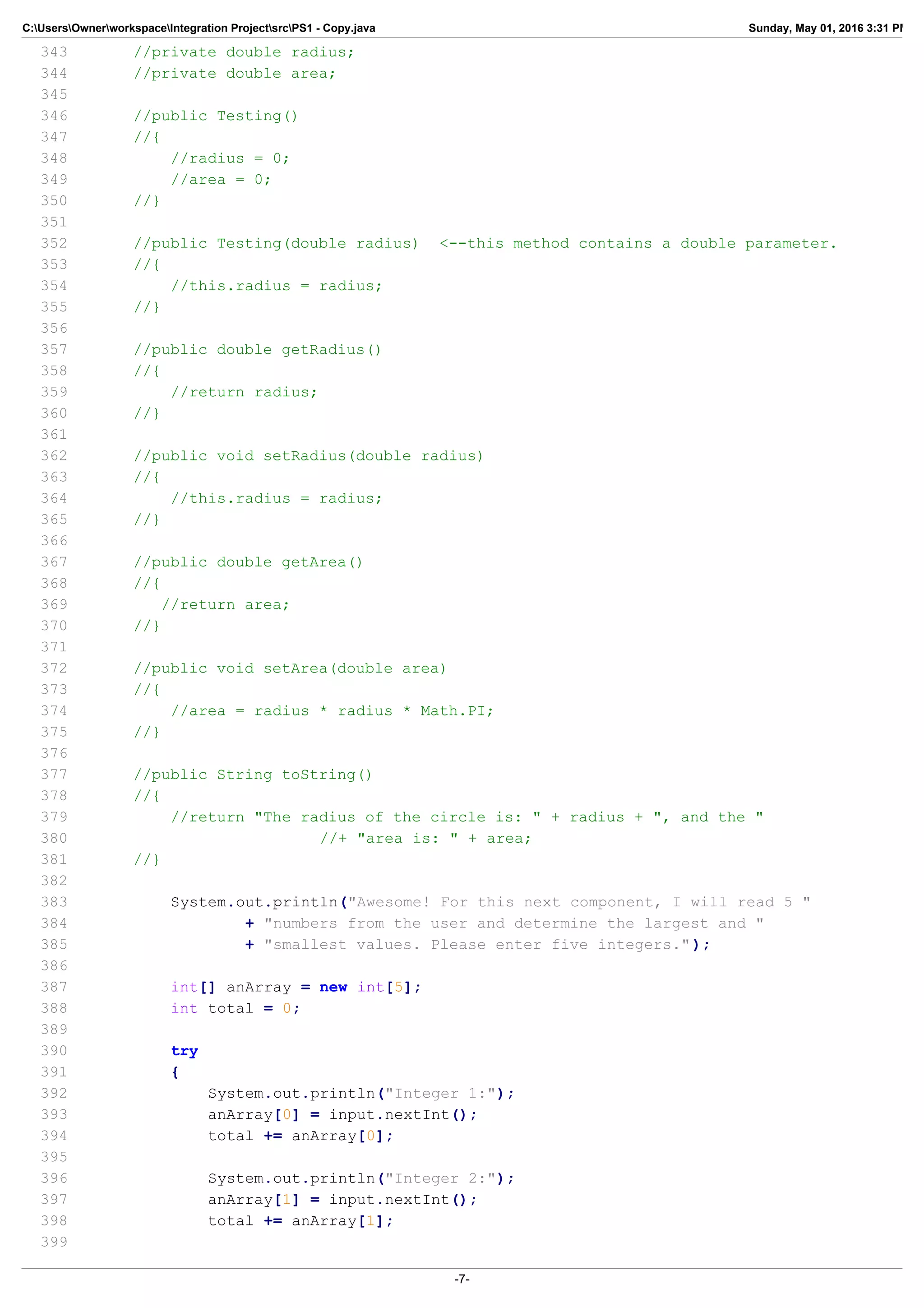 C:UsersOwnerworkspaceIntegration ProjectsrcPS1 - Copy.java Sunday, May 01, 2016 3:31 PM
343 //private double radius;
344 //private double area;
345
346 //public Testing()
347 //{
348 //radius = 0;
349 //area = 0;
350 //}
351
352 //public Testing(double radius) <--this method contains a double parameter.
353 //{
354 //this.radius = radius;
355 //}
356
357 //public double getRadius()
358 //{
359 //return radius;
360 //}
361
362 //public void setRadius(double radius)
363 //{
364 //this.radius = radius;
365 //}
366
367 //public double getArea()
368 //{
369 //return area;
370 //}
371
372 //public void setArea(double area)
373 //{
374 //area = radius * radius * Math.PI;
375 //}
376
377 //public String toString()
378 //{
379 //return "The radius of the circle is: " + radius + ", and the "
380 //+ "area is: " + area;
381 //}
382
383 System.out.println("Awesome! For this next component, I will read 5 "
384 + "numbers from the user and determine the largest and "
385 + "smallest values. Please enter five integers.");
386
387 int[] anArray = new int[5];
388 int total = 0;
389
390 try
391 {
392 System.out.println("Integer 1:");
393 anArray[0] = input.nextInt();
394 total += anArray[0];
395
396 System.out.println("Integer 2:");
397 anArray[1] = input.nextInt();
398 total += anArray[1];
399
-7-
 