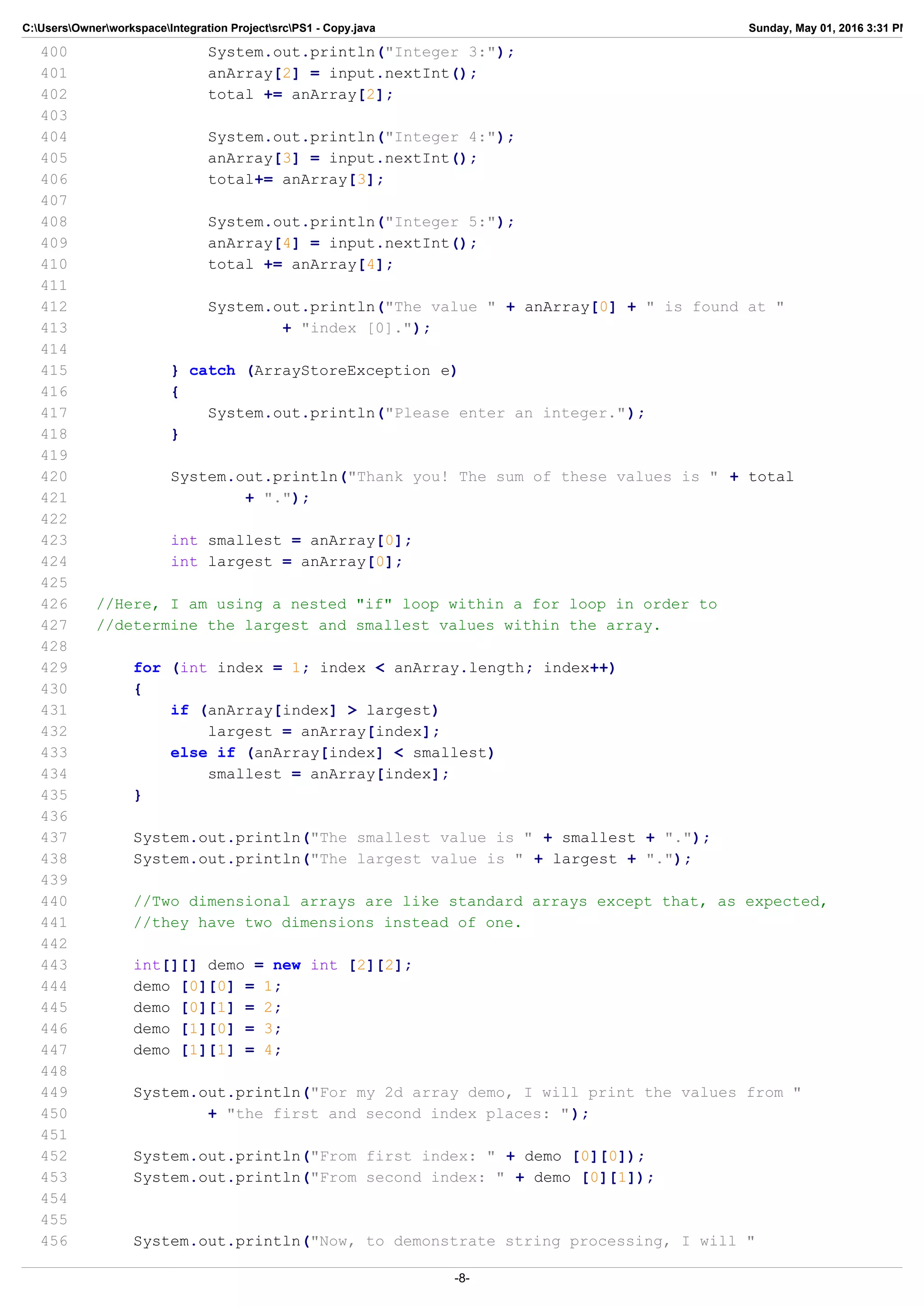 C:UsersOwnerworkspaceIntegration ProjectsrcPS1 - Copy.java Sunday, May 01, 2016 3:31 PM
400 System.out.println("Integer 3:");
401 anArray[2] = input.nextInt();
402 total += anArray[2];
403
404 System.out.println("Integer 4:");
405 anArray[3] = input.nextInt();
406 total+= anArray[3];
407
408 System.out.println("Integer 5:");
409 anArray[4] = input.nextInt();
410 total += anArray[4];
411
412 System.out.println("The value " + anArray[0] + " is found at "
413 + "index [0].");
414
415 } catch (ArrayStoreException e)
416 {
417 System.out.println("Please enter an integer.");
418 }
419
420 System.out.println("Thank you! The sum of these values is " + total
421 + ".");
422
423 int smallest = anArray[0];
424 int largest = anArray[0];
425
426 //Here, I am using a nested "if" loop within a for loop in order to
427 //determine the largest and smallest values within the array.
428
429 for (int index = 1; index < anArray.length; index++)
430 {
431 if (anArray[index] > largest)
432 largest = anArray[index];
433 else if (anArray[index] < smallest)
434 smallest = anArray[index];
435 }
436
437 System.out.println("The smallest value is " + smallest + ".");
438 System.out.println("The largest value is " + largest + ".");
439
440 //Two dimensional arrays are like standard arrays except that, as expected,
441 //they have two dimensions instead of one.
442
443 int[][] demo = new int [2][2];
444 demo [0][0] = 1;
445 demo [0][1] = 2;
446 demo [1][0] = 3;
447 demo [1][1] = 4;
448
449 System.out.println("For my 2d array demo, I will print the values from "
450 + "the first and second index places: ");
451
452 System.out.println("From first index: " + demo [0][0]);
453 System.out.println("From second index: " + demo [0][1]);
454
455
456 System.out.println("Now, to demonstrate string processing, I will "
-8-
 
