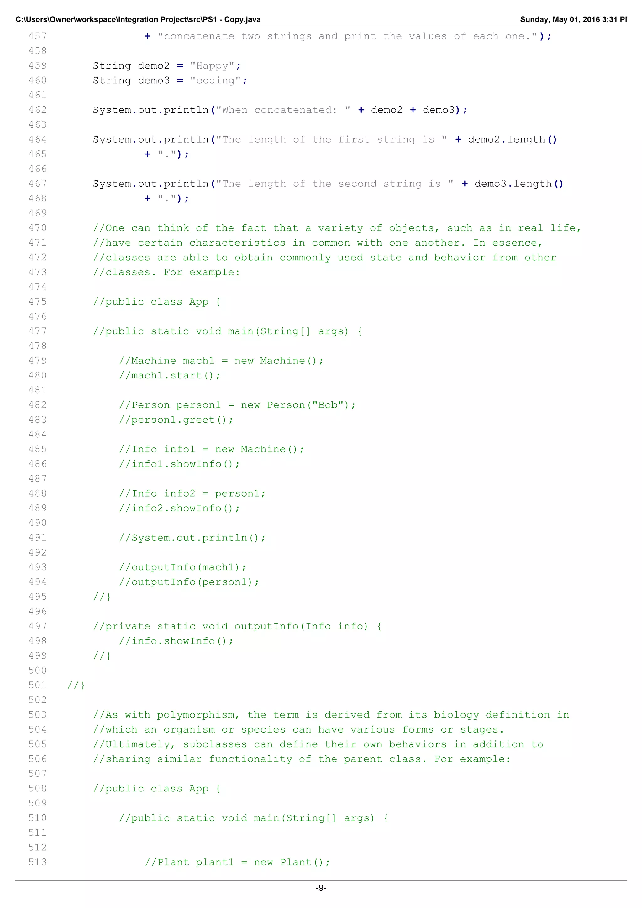 C:UsersOwnerworkspaceIntegration ProjectsrcPS1 - Copy.java Sunday, May 01, 2016 3:31 PM
457 + "concatenate two strings and print the values of each one." );
458
459 String demo2 = "Happy";
460 String demo3 = "coding";
461
462 System.out.println("When concatenated: " + demo2 + demo3);
463
464 System.out.println("The length of the first string is " + demo2.length()
465 + ".");
466
467 System.out.println("The length of the second string is " + demo3.length()
468 + ".");
469
470 //One can think of the fact that a variety of objects, such as in real life,
471 //have certain characteristics in common with one another. In essence,
472 //classes are able to obtain commonly used state and behavior from other
473 //classes. For example:
474
475 //public class App {
476
477 //public static void main(String[] args) {
478
479 //Machine mach1 = new Machine();
480 //mach1.start();
481
482 //Person person1 = new Person("Bob");
483 //person1.greet();
484
485 //Info info1 = new Machine();
486 //info1.showInfo();
487
488 //Info info2 = person1;
489 //info2.showInfo();
490
491 //System.out.println();
492
493 //outputInfo(mach1);
494 //outputInfo(person1);
495 //}
496
497 //private static void outputInfo(Info info) {
498 //info.showInfo();
499 //}
500
501 //}
502
503 //As with polymorphism, the term is derived from its biology definition in
504 //which an organism or species can have various forms or stages.
505 //Ultimately, subclasses can define their own behaviors in addition to
506 //sharing similar functionality of the parent class. For example:
507
508 //public class App {
509
510 //public static void main(String[] args) {
511
512
513 //Plant plant1 = new Plant();
-9-
 