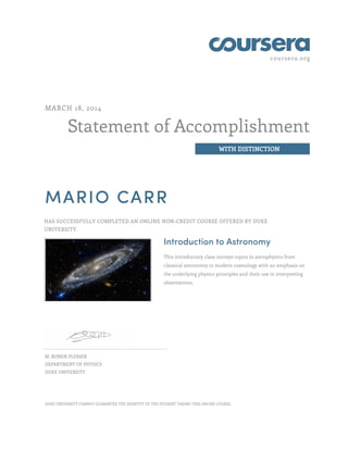 coursera.org
Statement of Accomplishment
WITH DISTINCTION
MARCH 18, 2014
MARIO CARR
HAS SUCCESSFULLY COMPLETED AN ONLINE NON-CREDIT COURSE OFFERED BY DUKE
UNIVERSITY.
Introduction to Astronomy
This introductory class surveys topics in astrophysics from
classical astronomy to modern cosmology with an emphasis on
the underlying physics principles and their use in interpreting
observations.
M. RONEN PLESSER
DEPARTMENT OF PHYSICS
DUKE UNIVERSITY
DUKE UNIVERSITY CANNOT GUARANTEE THE IDENTITY OF THE STUDENT TAKING THIS ONLINE COURSE.
 
