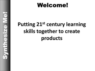 Welcome!SynthesizeMe!
Putting 21st century learning
skills together to create
products
 