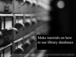 Make tutorials on how
to use library databases
Goyette, P. (2006, January 28). Card Catalog. [digital image] Retrieved from https://www.flickr.com/photos/pgoyette/100769956/in/photolist-7Cs7Eu-4pyS79-246xX-dWGTt7-7Cs4qq-7Cs6Vo-7CoggM-x5tH8-MvJYt-
5RYkn3-5H1H7P-632hAQ-7mZYWj-78aoDi-5VbE7X-7Cs7Fj-bk1kFS-b74Q9t-4pVoPd-2jNx92-3P8qU6-b785GP-9Utp3-7wg69-632hAh-7CoeNk-62X3xt-7Cof5R-bk1kKb-7Cs78S-j39jw-nBxQj7-nt8KbG-5wtWtD-
2jNxJD-9k25MF-9k59Bf-9k27h8-9k59tL-GXwED-78eivd-MnbX7-7KuMFd-7PWuh1-737pAy-9k21Ev-6NRgfP-9k54X7-KDYED-FsZ2q
 