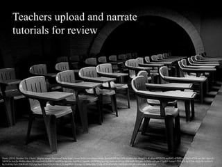 Teachers upload and narrate
tutorials for review
Doun. (2010, October 16). Chairs. [digital image] Retrieved from https://www.flickr.com/photos/doun_dounell/5085647996/in/photolist-8KpgY9-4Eu8qc-69YXTN-eayR4U-47RPFe-21BiiD-tF33k-aiv5KC-dryrv9-
5BJW2a-Axc2e-9bi8by-8box3H-o8mDwR-6zDWiV-6zDWbr-bax1wx-bqDWzf-5qtmRv-6VW8Eq-bax1nV-6wtUch-bb1rjv-8W1ktH-9REahb-5x2bHc-ctFxim-5TpsEP-5x6ze7-7VFqFk-4q1CNK-9f3ZzW-boShVb-
by31c8-8iy7eA-5DbWxH-7Q3jAg-5qxEVm-9f28uV-5KsX2Q-bqDPkY-dQcbgi-5L2BBs-69jo75-5KoH54-aErcMD-5DbWuH-5WLSLv-4wvQhA-8SvtXm
 