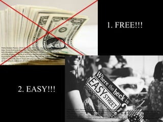 1. FREE!!!
2. EASY!!!
Public Domain Picture. (2010, November 8). Money. [digital image]. Retrieved from
https://www.flickr.com/photos/68751915@N05/6355360253/in/photolist-chEwR9-
bH1iX8-bt4mNt-42PQoC-a2YSa6-bta55K-82xTtv-5EMAYS-dB7F8e-aFDjPB-
aFATbM-aFAaK6-aYWk56-aFAQEv-PNrwk-84wJAM-62QVKf-apUnh-3q1C3-
82zjvr-bZvUDS-2Bvzr6-bta3kH-abWteX-QxcaH-7HKuTk-h3Hnof-brd1K2-
5dTR5Y-dTUAhR-5p8w8o-5rzm-2BUQXp-7jm7SP-aah9wX-8F5t1j-dSZe91-
dUSc9a-a5SwX-biaRHp-68vjKV-68zxeQ-5TWEfA-9C9vCS-aFAPtx-cMnty-
2zWHnv-9ZA9J6-9kJxyv-5CeF99/
Tipton, A. (2011, December 24). Easy Street. [digital image]. Retrieved from
https://www.flickr.com/photos/demandaj/6644163279/in/photolist-6qkujL-4P8fEX-9vY4QB-dLNrg9-giLXzo-8sXZo8-5V14AE-
4UJVR9-9jEuUg-b885gi-8oEXmW-aMMRtz-JRHMT-igeoQH-dX9DoU-6Pa3UA-56xEFQ-8tbx7e-afE5Kb-hrKWEx-a42TT-
eaitJG-5yoxA2-3LReCP-9fyRRx-bQLkNv-4RLnGG-knT5e-fFk34T-5sFP2y-n97bB7-5ZfNUJ-HgtKz-5khGS3-fsGLWK-
cYE6XA-5UVE6n-fqV6Ni-iJGrq7-e69g5c-aZkcyH-ekyHo4-5yoxqB-7rKyzP-gk7M6j-e8rBm4-9x9YPJ-9qXifS-fwz4jm-6MzfrL
 
