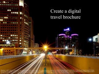 Create a digital
travel brochure
Mrachina, J. (2012, April 6). Motor City Lights. [digital image] Retrieved from https://www.flickr.com/photos/w4nd3rl0st/7341208788/in/photolist-dJHy7X-dHTNYk-777LQE-dYmd33-kKgs1H-o6jr4C-67Q26Z-
6sEYq2-6m7J1H-cbHBBj-7h1TFr-6UPpLa-5UdR2r-gb5YCs-39CjCR-iP5Jte-7ogMw2-7ogQAZ-7okHww-j6nFVE-7eMgVB-6eTpSw-6Xn5fK-86uPsC-eu7fr6-bu1FV4-mMCcnc-c2VtwS-bJpKi2-atbpDq-nxgbve-
ebaV9q-bGT27k-nF1rmj-mzy7uW-jUpgTV-bJwtMv-5vWPQU-8y81Ss-9EdREz-4GfW8d-ie56s-bynJvs-k7uSyp-fG2kgk-5ZS6gk-jw8yJp-7DK7Sf-eLNXw8-bznXu4
 