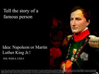 Tell the story of a
famous person
SOL WHII.8, USII.9
Idea: Napoleon or Martin
Luther King Jr.!
Neo_II. (2011, May 30). Napoleon Bonaparte. [digital image] Retrieved from https://www.flickr.com/photos/neo_ii/5778697100/in/photolist-9NDkjC-9QMkZy-8NoL1V-9QMkrf-9QMkC5-7XwmqY-uNZQj-9QJt4g-
9QMkd7-9QMjFA-9QMjU3-kj8oja-2FbPoo-kj8oiP-8gNwZ-2FbNi7-5T6U5B-4CvsCx-hp4yoP-6whLjS-e1DoAb-38Hik9-6Pmcvz-nYhjJ-5Ra5bM-cyj2gC-ioG4M5-nYhjL-nepJwP-6J5wUr-e8Nna8-6JwiqJ-6HWxJB-
6JBU8B-hRCLgV-7Dj2xo-3k3wSa-4CvsKa-5gszpj-qHia6-4QXbfw-7xCwbF-8bL44-dgevq7-kuWwp-8BNSdz-t3J7T-akV67D-P9aB2-aWHfpv
 