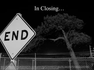 In Closing…
Rozier, J. (2006, January 20). End. [digital image] Retrieved from https://www.flickr.com/photos/mrjoro/89187454/in/photolist-8T7jJ-o2qRw-3GBnLv-bmsus2-buH17-9HWj5u-axpEcy-4V2h32-buH16-fuMG4t-
7BWXcf-5QwE9m-7rLbuB-7Q47WE-3dMH9s-dupSsa-diykdC-iCvTT-w5QUX-9iNUBZ-kZ7wrj-fky2D7-h4nw1D-nTAfbQ-nTaq1c-gMbbNQ-cu5xnj-dD6xHx-bUiYb1-snZJc-aaNJh-gCW9Q6-82czyG-7bRYsJ-
iMngHF-e43JT1-8aVtU4-bwAoM5-9F7Nnn-72eJH-6bZjyY-8FW1X3-5zhuWr-dw6rFb-aizzsb-9478fP-4vP7aw-gk1LNQ-8X3iKT-buFES
 