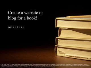Create a website or
blog for a book!
SOL 6.5, 7.5, 8.5
Chris. (2008, August 27). Books. [digital image]. Retrieved from https://www.flickr.com/photos/shutterhacks/4474421855/in/photolist-i7XYjL-oYHm-51t5TC-aGsP14-8KCCKW-4hn47g-7PozJp-84P71r-7HoeXV-
UmBz-5NZzVJ-dphot9-mBGj-ntNE-ahytco-ca5ZF-cBJ5d-5qz3ks-eqHuv-6NP8d6-aT9to6-wdUm2-9K3BPW-2PgAx-97oiDM-aRxNm-fo562E-aibaen-7Nbvbk-KLWAb-maAU6-amWKZg-6buevW-6GjMcy-amWKX6-
amWKYM-7acJMF-8DFBf3-MLnGM-dGa2xi-2U9nA-bF4Yf7-6Knypk-HdurS-61kymQ-f4HeM7-9ZVvhF-z8GaE-7p6YV5-zXqL6
 