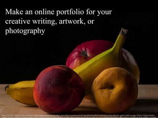 Make an online portfolio for your
creative writing, artwork, or
photography
Gracey, B. (2013, July 25). Fruit in Still Life. [digital image]. Retrieved from https://www.flickr.com/photos/9422878@N08/9364320043/in/photolist-cjx9nu-hdLDoV-njghTf-exMt7A-awjjgr-7TPm15-5Naehi-foGQ6x-
 