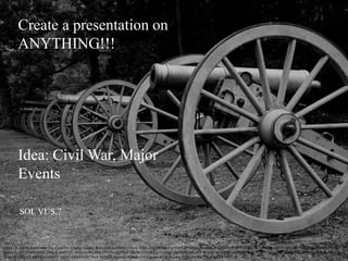 Create a presentation on
ANYTHING!!!
Idea: Civil War, Major
Events
SOL VUS.7
Shenk, R. (2010, September 24). Cannons. [digital image]. Retrieved fromhttps://www.flickr.com/photos/rcsj/5030100526/in/photolist-8EuzD9-9xWQ1G-g5MR5K-GW6H8-H8QJs-ahS1J8-9xWQ1Q-aF8hUh-9NB9uf-
hgZGyX-5R1eTb-8wA6b1-H8ScK-dwCCjH-4M3s3n-9EH96e-4Yxf9x-6N7MaF-9KFR2f-9vH6AV-9vH5dZ-9vH5HD-9vL8Ef-7xe5uV-6N4Wwh-nsxBVR-acvKVG-dNzudr-a1yZfh-6NkJFG-aR4Qgz-e9yEz6-9vH6Dz-
9vH6TP-nJKkwR-8WPLsx-5ZatG7-2ryY8-ntQSkd-6N7Me4-9KD2Je-nsxDAz-dNzvst-dNF5bu-bkumYR-nsxo6L-9MiGp9-GW73p-nsxJWH-7MZcoC
 