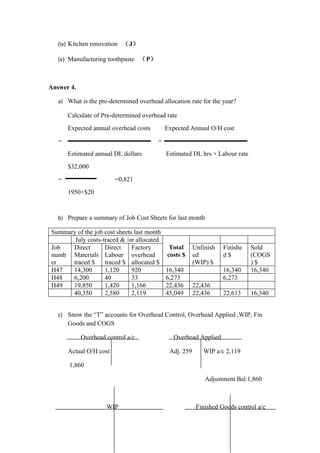 (iv) Kitchen renovation （J）

   (v) Manufacturing toothpaste （P）



Answer 4.

   a) What is the pre-determined overhead allocation rate for the year?

       Calculate of Pre-determined overhead rate
       Expected annual overhead costs        Expected Annual O/H cost
   =                                     =
       Estimated annual DL dollars           Estimated DL hrs × Labour rate
       $32,000
   =                     =0,821
       1950×$20


   b) Prepare a summary of Job Cost Sheets for last month

Summary of the job cost sheets last month
       July costs-traced & /or allocated
Job   Direct       Direct     Factory         Total      Unfinish   Finishe   Sold
numb Materials Labour overhead               costs $     ed         d$        (COGS
er    traced $     traced $ allocated $                  (WIP) $              )$
H47   14,300       1,120      920            16,340                 16,340    16,340
H48   6,200        40         33             6,273                  6,273
H49   19,850       1,420      1,166          22,436      22,436
      40,350       2,580      2,119          45,049      22,436     22,613    16,340


   c) Snow the “T” accounts for Overhead Control, Overhead Applied ,WIP, Fin
       Goods and COGS

            Overhead control a/c               Overhead Applied

       Actual O/H cost                        Adj. 259      WIP a/c 2,119

       1,860

                                                             Adjustment Bal.1,860



                     WIP                                  Finished Goods control a/c
 