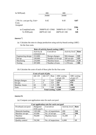 In WIP(end)                             400                    400
                                       38400                  38400

∴Wt Av. cost per Eq. Unit=              0.42                   0.45         0.87
Costs
Assigned
                                                                           3306
      to Completed units        38000*0.42=15960 38000*0.45=17100             0
         To WIP(end)            400*0.42=168     400*0.45=180               348


Answer 7.

   (a) Calculate the rates to charge production using activity-based costing (ABC)
       for the four costs.

                         Rate of activity-based costing (ABC)
                         Activity &       Cost driver         Activity level     Rate
                         estimated cost
  Engineering design     312,000          Design changes      960 changes        325
  Set-up                 188,000          Number of set-ups 580 set-ups          325
  Machining              234,000          Machine hours       72,000 hours       3.25
  Testing                207,000          Number of tests     1,150 tests        180


   (b) Calculate the costs of each of these jobs for the four costs

                        Costs of each of jobs
                        Job 120     Job 127 Rate     ABC costing      ABC costing
                                                     of job 120       of job 127
Design changes           9           15        325 2,925              4,875
Set-ups                  1           3         325 325                975
Machine -hours           60          120       3.25 195               390
Tests                    18          9         180 3,240              1,620
                                       Total costing 6,685            7,860


Answer 8.

   (a) Compute cost application rates for each cost pool.

                    Cost application rate for each cost pool
 Overhead cost pool   Budgeted       Cost driver          Activity level    Rate
                      O/H cost $
 Materials handing    102,900        No. of requisitions 490                210
 Machine set-ups      45,600         No. of set-ups       240               190
 Machine              96,600         Machine hours        32,200            3
 maintenance
 Quality control      58,240         No. of inspections   4,480             13
 
