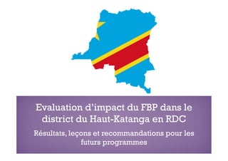Evaluation d’impact du FBP dans le
district du Haut-Katanga en RDC
Résultats, leçons et recommandations pour les
futurs programmes
 