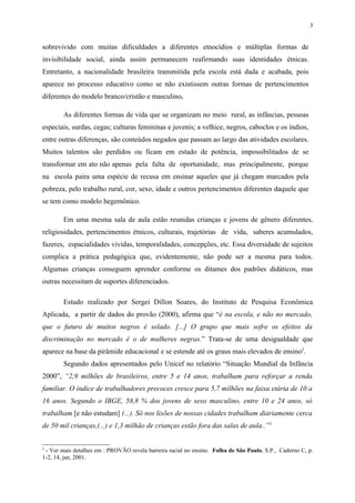 3


sobrevivido com muitas dificuldades a diferentes etnocídios e múltiplas formas de
invisibilidade social, ainda assim permanecem reafirmando suas identidades étnicas.
Entretanto, a nacionalidade brasileira transmitida pela escola está dada e acabada, pois
aparece no processo educativo como se não existissem outras formas de pertencimentos
diferentes do modelo branco/cristão e masculino.

        As diferentes formas de vida que se organizam no meio rural, as infâncias, pessoas
especiais, surdas, cegas; culturas femininas e juvenis; a velhice, negros, caboclos e os índios,
entre outras diferenças, são conteúdos negados que passam ao largo das atividades escolares.
Muitos talentos são perdidos ou ficam em estado de potência, impossibilitados de se
transformar em ato não apenas pela falta de oportunidade, mas principalmente, porque
na escola paira uma espécie de recusa em ensinar aqueles que já chegam marcados pela
pobreza, pelo trabalho rural, cor, sexo, idade e outros pertencimentos diferentes daquele que
se tem como modelo hegemônico.

        Em uma mesma sala de aula estão reunidas crianças e jovens de gênero diferentes,
religiosidades, pertencimentos étnicos, culturais, trajetórias de vida, saberes acumulados,
fazeres, espacialidades vividas, temporalidades, concepções, etc. Essa diversidade de sujeitos
complica a prática pedagógica que, evidentemente, não pode ser a mesma para todos.
Algumas crianças conseguem aprender conforme os ditames dos padrões didáticos, mas
outras necessitam de suportes diferenciados.

        Estudo realizado por Sergei Dillon Soares, do Instituto de Pesquisa Econômica
Aplicada, a partir de dados do provão (2000), afirma que “é na escola, e não no mercado,
que o futuro de muitos negros é selado. [...] O grupo que mais sofre os efeitos da
discriminação no mercado é o de mulheres negras.” Trata-se de uma desigualdade que
aparece na base da pirâmide educacional e se estende até os graus mais elevados de ensino2.
        Segundo dados apresentados pelo Unicef no relatório “Situação Mundial da Infância
2000”, “2,9 milhões de brasileiros, entre 5 e 14 anos, trabalham para reforçar a renda
familiar. O índice de trabalhadores precoces cresce para 5,7 milhões na faixa etária de 10 a
16 anos. Segundo o IBGE, 58,8 % dos jovens de sexo masculino, entre 10 e 24 anos, só
trabalham [e não estudam] (...). Só nos lixões de nossas cidades trabalham diariamente cerca
de 50 mil crianças,(...) e 1,3 milhão de crianças estão fora das salas de aula..”3


2
 - Ver mais detalhes em : PROVÃO revela barreira racial no ensino. Folha de São Paulo, S.P., Caderno C, p.
1-2, 14, jan, 2001.
 