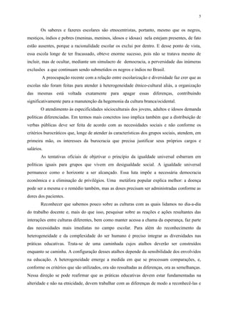 5


        Os saberes e fazeres escolares são etnocentristas, portanto, mesmo que os negros,
mestiços, índios e pobres (meninas, meninos, idosos e idosas) nela estejam presentes, de fato
estão ausentes, porque a racionalidade escolar os exclui por dentro. E desse ponto de vista,
essa escola longe de ter fracassado, obteve enorme sucesso, pois não se tratava mesmo de
incluir, mas de ocultar, mediante um simulacro de democracia, a perversidade das inúmeras
exclusões a que continuam sendo submetidos os negros e índios no Brasil.
        A preocupação recente com a relação entre escolarização e diversidade faz crer que as
escolas não foram feitas para atender à heterogeneidade étnico-cultural aliás, a organização
das mesmas está voltada exatamente para apagar essas diferenças, contribuindo
significativamente para a manutenção da hegemonia da cultura branca/ocidental.
        O atendimento às especificidades sócioculturais dos jovens, adultos e idosos demanda
políticas diferenciadas. Em termos mais concretos isso implica também que a distribuição de
verbas públicas deve ser feita de acordo com as necessidades sociais e não conforme os
critérios burocráticos que, longe de atender às características dos grupos sociais, atendem, em
primeira mão, os interesses da burocracia que precisa justificar seus próprios cargos e
salários.
        As tentativas oficiais de objetivar o princípio da igualdade universal esbarram em
políticas iguais para grupos que vivem em desigualdade social. A igualdade universal
permanece como o horizonte a ser alcançado. Essa luta impõe a necessária democracia
econômica e a eliminação de privilégios. Uma metáfora popular explica melhor: a doença
pode ser a mesma e o remédio também, mas as doses precisam ser administradas conforme as
dores dos pacientes.
        Reconhecer que sabemos pouco sobre as culturas com as quais lidamos no dia-a-dia
do trabalho docente e, mais do que isso, pesquisar sobre as reações e ações resultantes das
interações entre culturas diferentes, bem como manter acessa a chama da esperança, faz parte
das necessidades mais imediatas no campo escolar. Para além do reconhecimento da
heterogeneidade e da complexidade do ser humano é preciso integrar as diversidades nas
práticas educativas. Trata-se de uma caminhada cujos atalhos deverão ser construídos
enquanto se caminha. A configuração desses atalhos depende da sensibilidade dos envolvidos
na educação. A heterogeneidade emerge a medida em que se processam comparações, e,
conforme os critérios que são utilizados, ora são ressaltadas as diferenças, ora as semelhanças.
Nessa direção se pode reafirmar que as práticas educativas devem estar fundamentadas na
alteridade e não na etnicidade, devem trabalhar com as diferenças de modo a reconhecê-las e
 