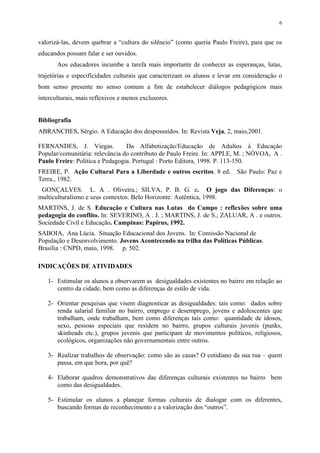 6


valorizá-las, devem quebrar a “cultura do silêncio” (como queria Paulo Freire), para que os
educandos possam falar e ser ouvidos.
       Aos educadores incumbe a tarefa mais importante de conhecer as esperanças, lutas,
trajetórias e especificidades culturais que caracterizam os alunos e levar em consideração o
bom senso presente no senso comum a fim de estabelecer diálogos pedagógicos mais
interculturais, mais reflexivos e menos exclusores.


Bibliografia
ABRANCHES, Sérgio. A Educação dos despossuídos. In: Revista Veja, 2, maio,2001.

FERNANDES, J. Viegas.            Da Alfabetização/Educação de Adultos à Educação
Popular/comunitária: relevância do contributo de Paulo Freire. In: APPLE, M. ; NÓVOA, A .
Paulo Freire: Política e Pedagogia. Portugal : Porto Editora, 1998. P. 113-150.
FREIRE, P. Ação Cultural Para a Liberdade e outros escritos. 8 ed.         São Paulo: Paz e
Terra., 1982.
 GONÇALVES. L. A . Oliveira.; SILVA, P. B. G. e. O jogo das Diferenças: o
multiculturalismo e seus contextos. Belo Horizonte: Autêntica, 1998.
MARTINS, J. de S. Educação e Cultura nas Lutas do Campo : reflexões sobre uma
pedagogia do conflito. In: SEVERINO, A . J. ; MARTINS, J. de S.; ZALUAR, A . e outros.
Sociedade Civil e Educação. Campinas: Papirus, 1992.
SABOIA, Ana Lúcia. Situação Educacional dos Jovens. In: Comissão Nacional de
População e Desenvolvimento. Jovens Acontecendo na trilha das Políticas Públicas.
Brasília : CNPD, maio, 1998. p. 502.

INDICAÇÕES DE ATIVIDADES

   1- Estimular os alunos a observarem as desigualdades existentes no bairro em relação ao
      centro da cidade, bem como as diferenças de estilo de vida.

   2- Orientar pesquisas que visem diagnosticar as desigualdades: tais como: dados sobre
      renda salarial familiar no bairro, emprego e desemprego, jovens e adolescentes que
      trabalham, onde trabalham, bem como diferenças tais como: quantidade de idosos,
      sexo, pessoas especiais que residem no bairro, grupos culturais juvenis (punks,
      skinheads etc.), grupos juvenis que participam de movimentos políticos, religiosos,
      ecológicos, organizações não governamentais entre outros.

   3- Realizar trabalhos de observação: como são as casas? O cotidiano da sua rua – quem
      passa, em que hora, por quê?

   4- Elaborar quadros demonstrativos das diferenças culturais existentes no bairro bem
      como das desigualdades.

   5- Estimular os alunos a planejar formas culturais de dialogar com os diferentes,
      buscando formas de reconhecimento e a valorização dos “outros”.
 