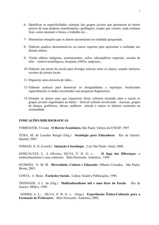 7




   6- Identificar as especificidades culturais dos grupos juvenis que pertencem ao bairro
      através de suas próprias manifestações: grafitagem, roupas que vestem, onde costuma
      ficar, como encaram o futuro, o trabalho etc...

   7- Dramatizar situações que os alunos encontraram na realidade pesquisada.

   8- Elaborar quadros demonstrativos ou outros suportes para apresentar a realidade aos
      demais alunos.

   9- Visitar aldeias indígenas, assentamentos, asilos, educandários especiais, escolas de
      elite – centros tecnológicos, hospitais, ONGs, empresas...

   10- Elaborar um jornal da escola para divulgar noticias entre os alunos, usando inclusive
       recortes de jornais locais.

   11- Organizar uma emissora de rádio...

   12- Elaborar cartazes para denunciar as desigualdades e injustiças, focalizando
       especialmente os dados encontrados nas pesquisas diagnósticas.

   13- Orientar os alunos para que organizem feiras culturais trazendo para a escola os
       grupos juvenis organizados no bairro – festival cultural envolvendo – musicas, grupos
       de danças, grafiteiros, idosos, mulheres artesãs e outros os talentos existentes na
       comunidade.


INDICAÇÕES BIBLIOGRAFICAS

FORRESTER, Viviane. O Horror Econômico. São Paulo: Editora da UNESP, 1997.

TURA, M. de Lourdes Rangel (Org.)           Sociologia para Educadores.    Rio de Janeiro:
Quartet, 2001.

TOMAZI, N. D. (Coord.) Iniciação à Sociologia . 2 ed. São Paulo: Atual, 2000.

GONÇALVES, L. A Oliveira; SILVA, P. B. G. e .                 O Jogo das Diferenças: o
multiculturalismo e seus contextos. Belo Horizonte: Autêntica, 1998.

GUSMÃO, N. M. M. Diversidade, Cultura e Educação: Olhares Cruzados. São Paulo:
Biruta, 2003.

COSTA, A Bruto. Exclusões Sociais. Lisboa: Gradiva Publicações, 1998.

TRINDADE, A L. da (Org.) Multiculturalismo mil e uma faces da Escola.                Rio de
Janeiro: DP&A, 1999.

 GOMES, n. L.; SILVA, P. B. G. e. (Orgs.) Experiências Étnico-Culturais para a
Formação de Professores. Belo Horizonte: Autêntica, 2002.
 