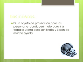 Los cascos
Es un objeto de protección para las
personas q conducen moto para ir a
trabajar u otra cosa son lindos y sirben de
mucha ayuda