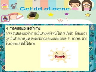 4. การตอบสนองของร่างกาย
การตอบสนองของร่างกายเป็นสาเหตุข้อหนึ่งในการเกิดสิว โดยพบว่า
ผู้ที่เป็นสิวอย่างรุนแรงจะมีปริมาณของแอนติบอดีต่อ P. acnes มาก
ขึ้นกว่าคนปกติทั่วไปมาก
menu
 