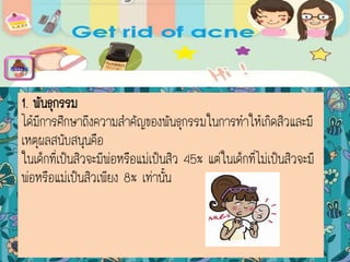 1. พันธุกรรม
ได้มีการศึกษาถึงความสาคัญของพันธุกรรมในการทาให้เกิดสิวและมี
เหตุผลสนับสนุนคือ
ในเด็กที่เป็นสิวจะมีพ่อหรือแม่เป็นสิว 45% แต่ในเด็กที่ไม่เป็นสิวจะมี
พ่อหรือแม่เป็นสิวเพียง 8% เท่านั้น
menu
 