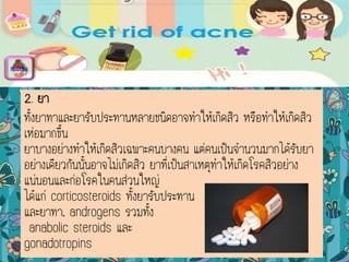 2. ยา
ทั้งยาทาและยารับประทานหลายชนิดอาจทาให้เกิดสิว หรือทาให้เกิดสิว
เห่อมากขึ้น
ยาบางอย่างทาให้เกิดสิวเฉพาะคนบางคน แต่คนเป็นจานวนมากได้รับยา
อย่างเดียวกันนั้นอาจไม่เกิดสิว ยาที่เป็นสาเหตุทาให้เกิดโรคสิวอย่าง
แน่นอนและก่อโรคในคนส่วนใหญ่
ได้แก่ corticosteroids ทั้งยารับประทาน
และยาทา, androgens รวมทั้ง
anabolic steroids และ
gonadotropins
menu
 