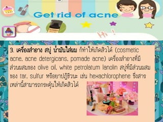 3. เครื่องสาอาง สบู่ น้ามันใส่ผม ก็ทาให้เกิดสิวได้ (cosmetic
acne, acne detergicans, pomade acne) เครื่องสาอางที่มี
ส่วนผสมของ olive oil, white petrolatum lanolin สบู่ที่มีส่วนผสม
ของ tar, sulfur หรือยาปฏิชีวนะ เช่น hexachlorophene ซึ่งสาร
เหล่านี้สามารถกระตุ้นให้เกิดสิวได้
menu
 