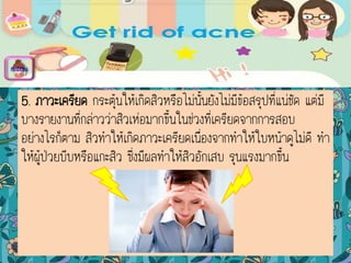 5. ภาวะเครียด กระตุ้นให้เกิดสิวหรือไม่นั้นยังไม่มีข้อสรุปที่แน่ชัด แต่มี
บางรายงานที่กล่าวว่าสิวเห่อมากขึ้นในช่วงที่เครียดจากการสอบ
อย่างไรก็ตาม สิวทาให้เกิดภาวะเครียดเนื่องจากทาให้ใบหน้าดูไม่ดี ทา
ให้ผู้ป่วยบีบหรือแกะสิว ซึ่งมีผลทาให้สิวอักเสบ รุนแรงมากขึ้น
menu
 