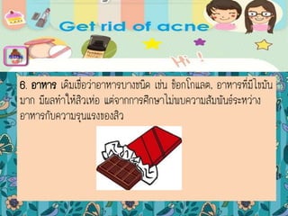 6. อาหาร เดิมเชื่อว่าอาหารบางชนิด เช่น ช็อกโกแลต, อาหารที่มีไขมัน
มาก มีผลทาให้สิวเห่อ แต่จากการศึกษาไม่พบความสัมพันธ์ระหว่าง
อาหารกับความรุนแรงของสิว
menu
 