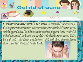 1. รักษาความสะอาดของร่างกาย ใบหน้า เส้นผม อย่าปล่อยให้ใบหน้าสกปรกจน
มีไขมันอุดตันอยู่เป็นจานวนมาก แต่ห้ามทาการล้างหน้าด้วยน้าเย็นในทันที เพราะ
จะทาให้รูขุมขนปิดตัวลงโดยที่สิ่งสกปรกยังคงอุดตันอยู่ที่รูขุมขน ดังนั้น ควรที่จะใช้
ผ้าเช็ดสิ่งสกปรกบนใบหน้าออกก่อน แล้วจึงล้างหน้าด้วยน้าสะอาด และอย่าลืมล้าง
มือก่อนล้างหน้า ไม่เช่นนั้นจะกลายเป็นว่าเรากาลังนาน้าล้างมือมาล้างหน้าเป็นการ
เพิ่มความสกปรกให้กับใบหน้าโดยไม่ทันรู้ตัว
menu
 