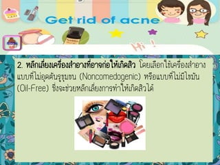 2. หลีกเลี่ยงเครื่องสาอางที่อาจก่อให้เกิดสิว โดยเลือกใช้เครื่องสาอาง
แบบที่ไม่อุดตันรูขุมขน (Noncomedogenic) หรือแบบที่ไม่มีไขมัน
(Oil-Free) ซึ่งจะช่วยหลีกเลี่ยงการทาให้เกิดสิวได้
menu
 