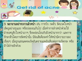 3. พยายามอย่ารบกวนผิวหน้า เช่น การบีบ กดสิว ขัดนวดใบหน้า
เช็ดถูอย่างรุนแรง หรือบ่อยจนเกินไป เมื่อทาการล้างหน้าด้วยใช้
ผ้าขนหนูซับใบหน้าเบาๆ ซึ่งจะอ่อนโยนกับผิวหน้ามากกว่า และการ
รักษาสิวโดยการขัดหน้านั้น มีข้อเสียคือจะทาให้หน้ามีความบางลง
เรื่อยๆ เมื่อถูกแสงแดดจะเกิดอันตรายและยังเสี่ยงต่อการเกิดกระ หรือ
ฝ้าได้ง่ายอีกด้วย
menu
 