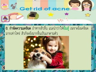 6. กาจัดความเครียด ถ้าหากสิวขึ้น แนะนาว่าให้ยิ้มสู้ เพราะยิ่งเครียด
มากเท่าไหร่ สิวก็จะยิ่งมากขึ้นเป็นเงาตามตัว
menu
 